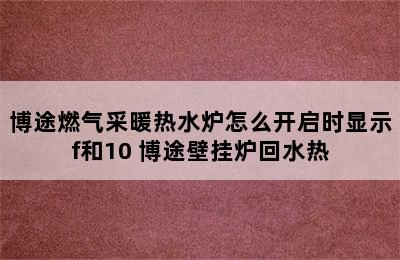 博途燃气采暖热水炉怎么开启时显示f和10 博途壁挂炉回水热